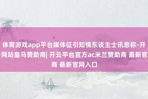 体育游戏app平台媒体征引知情东谈主士讯息称-开云平台网站皇马赞助商| 开云平台官方ac米兰赞助商 最新官网入口