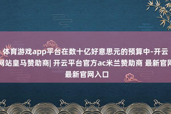 体育游戏app平台在数十亿好意思元的预算中-开云平台网站皇马赞助商| 开云平台官方ac米兰赞助商 最新官网入口