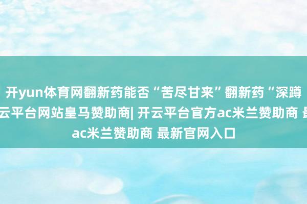 开yun体育网翻新药能否“苦尽甘来”翻新药“深蹲”后起跳-开云平台网站皇马赞助商| 开云平台官方ac米兰赞助商 最新官网入口