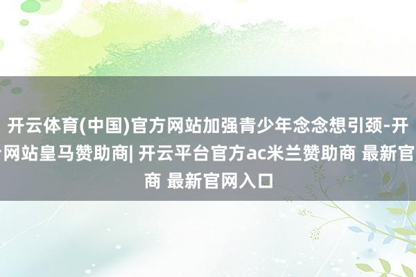 开云体育(中国)官方网站加强青少年念念想引颈-开云平台网站皇马赞助商| 开云平台官方ac米兰赞助商 最新官网入口