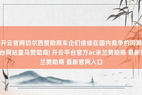 开云官网切尔西赞助商车企们接续在国内竞争的同期-开云平台网站皇马赞助商| 开云平台官方ac米兰赞助商 最新官网入口