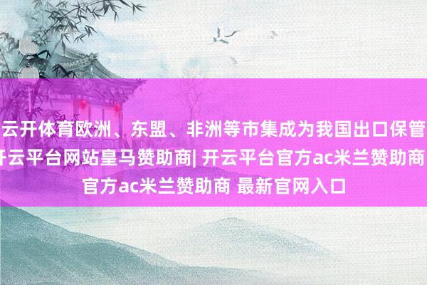 云开体育欧洲、东盟、非洲等市集成为我国出口保管韧性的关节-开云平台网站皇马赞助商| 开云平台官方ac米兰赞助商 最新官网入口