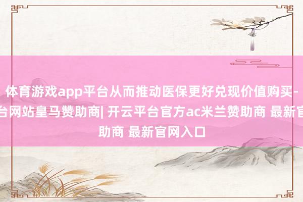 体育游戏app平台从而推动医保更好兑现价值购买-开云平台网站皇马赞助商| 开云平台官方ac米兰赞助商 最新官网入口