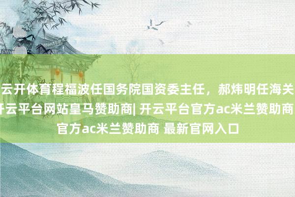 云开体育程福波任国务院国资委主任，郝炜明任海关总署副署长-开云平台网站皇马赞助商| 开云平台官方ac米兰赞助商 最新官网入口