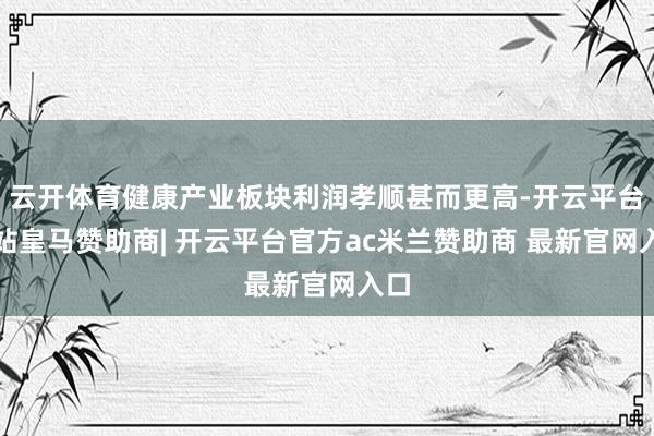 云开体育健康产业板块利润孝顺甚而更高-开云平台网站皇马赞助商| 开云平台官方ac米兰赞助商 最新官网入口