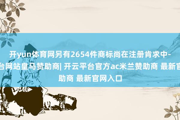 开yun体育网另有2654件商标尚在注册肯求中-开云平台网站皇马赞助商| 开云平台官方ac米兰赞助商 最新官网入口