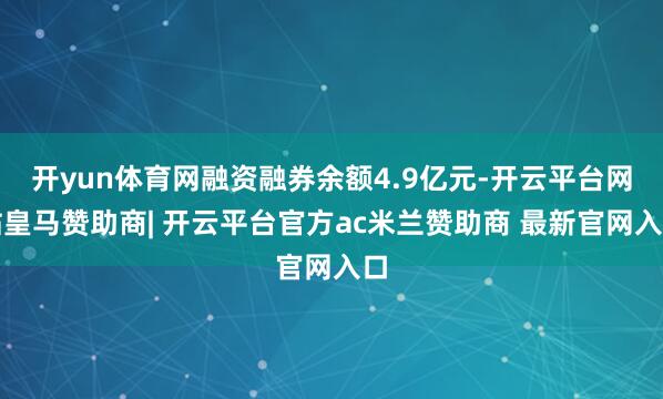开yun体育网融资融券余额4.9亿元-开云平台网站皇马赞助商| 开云平台官方ac米兰赞助商 最新官网入口