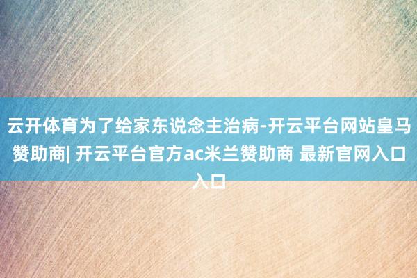 云开体育为了给家东说念主治病-开云平台网站皇马赞助商| 开云平台官方ac米兰赞助商 最新官网入口