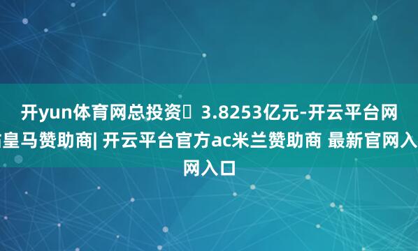 开yun体育网总投资3.8253亿元-开云平台网站皇马赞助商| 开云平台官方ac米兰赞助商 最新官网入口