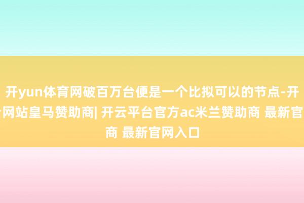 开yun体育网破百万台便是一个比拟可以的节点-开云平台网站皇马赞助商| 开云平台官方ac米兰赞助商 最新官网入口