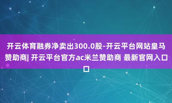 开云体育融券净卖出300.0股-开云平台网站皇马赞助商| 开云平台官方ac米兰赞助商 最新官网入口