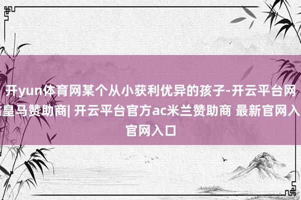 开yun体育网某个从小获利优异的孩子-开云平台网站皇马赞助商| 开云平台官方ac米兰赞助商 最新官网入口