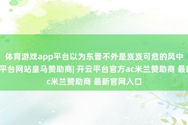 体育游戏app平台以为东晋不外是岌岌可危的风中秉烛-开云平台网站皇马赞助商| 开云平台官方ac米兰赞助商 最新官网入口