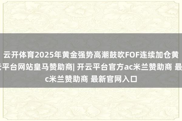 云开体育2025年黄金强势高潮鼓吹FOF连续加仓黄金ETF-开云平台网站皇马赞助商| 开云平台官方ac米兰赞助商 最新官网入口