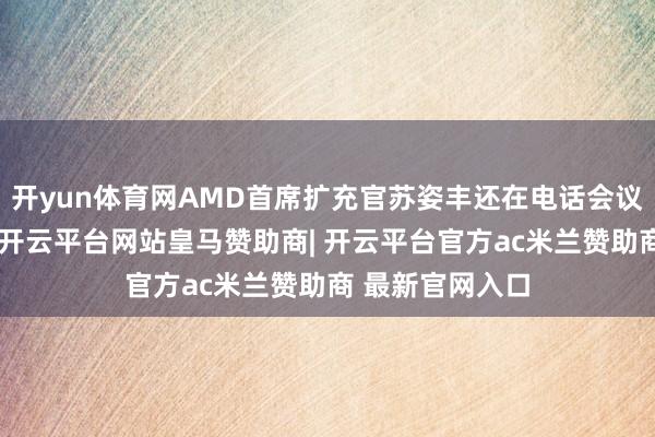 开yun体育网AMD首席扩充官苏姿丰还在电话会议上告诉分析师-开云平台网站皇马赞助商| 开云平台官方ac米兰赞助商 最新官网入口
