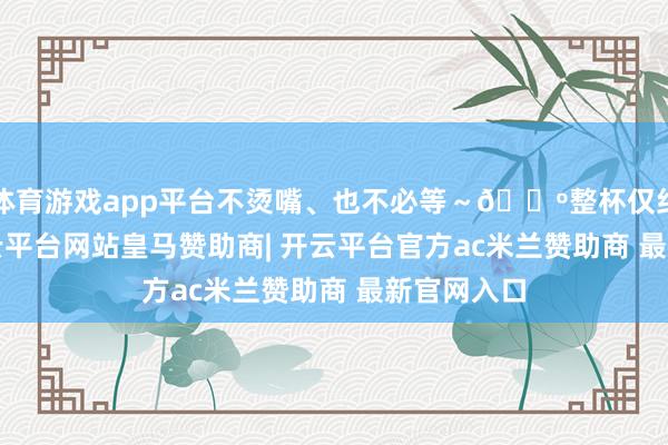 体育游戏app平台不烫嘴、也不必等~🔺整杯仅约257g-开云平台网站皇马赞助商| 开云平台官方ac米兰赞助商 最新官网入口