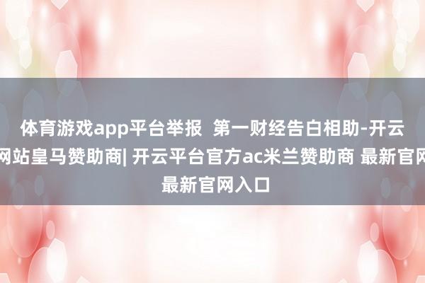 体育游戏app平台举报  第一财经告白相助-开云平台网站皇马赞助商| 开云平台官方ac米兰赞助商 最新官网入口