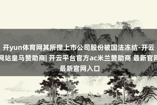 开yun体育网其所捏上市公司股份被国法冻结-开云平台网站皇马赞助商| 开云平台官方ac米兰赞助商 最新官网入口