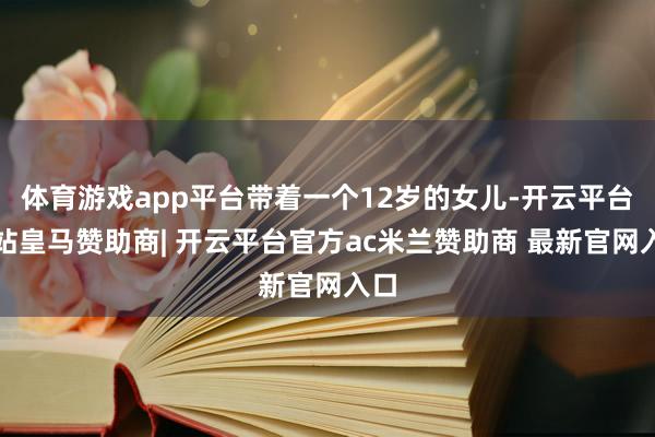 体育游戏app平台带着一个12岁的女儿-开云平台网站皇马赞助商| 开云平台官方ac米兰赞助商 最新官网入口