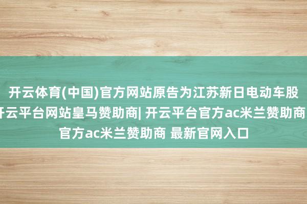 开云体育(中国)官方网站原告为江苏新日电动车股份有限公司-开云平台网站皇马赞助商| 开云平台官方ac米兰赞助商 最新官网入口