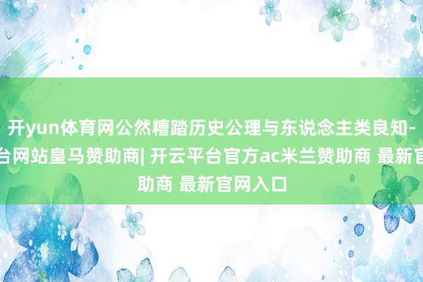 开yun体育网公然糟踏历史公理与东说念主类良知-开云平台网站皇马赞助商| 开云平台官方ac米兰赞助商 最新官网入口