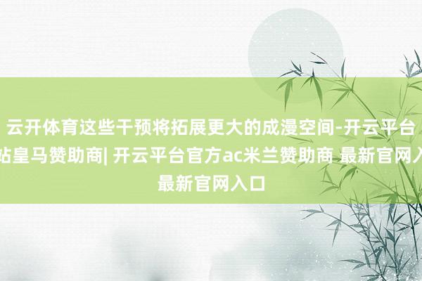 云开体育这些干预将拓展更大的成漫空间-开云平台网站皇马赞助商| 开云平台官方ac米兰赞助商 最新官网入口