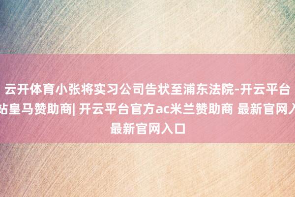 云开体育小张将实习公司告状至浦东法院-开云平台网站皇马赞助商| 开云平台官方ac米兰赞助商 最新官网入口