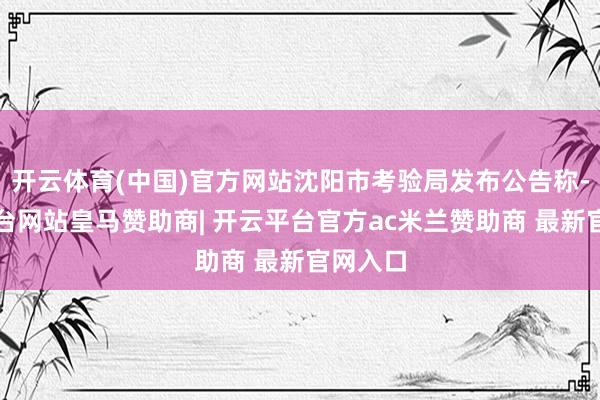 开云体育(中国)官方网站沈阳市考验局发布公告称-开云平台网站皇马赞助商| 开云平台官方ac米兰赞助商 最新官网入口