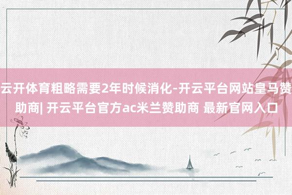 云开体育粗略需要2年时候消化-开云平台网站皇马赞助商| 开云平台官方ac米兰赞助商 最新官网入口
