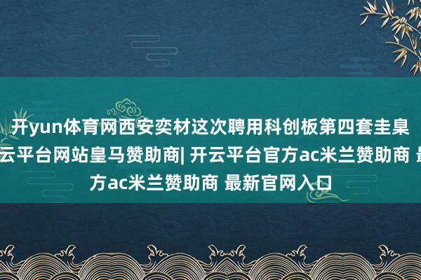 开yun体育网西安奕材这次聘用科创板第四套圭臬呈报上市-开云平台网站皇马赞助商| 开云平台官方ac米兰赞助商 最新官网入口