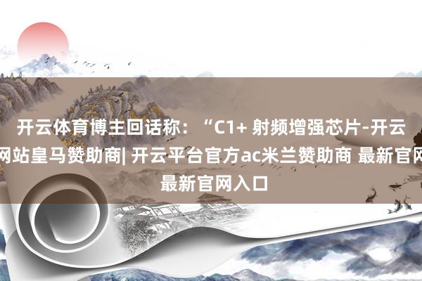 开云体育博主回话称：“C1+ 射频增强芯片-开云平台网站皇马赞助商| 开云平台官方ac米兰赞助商 最新官网入口