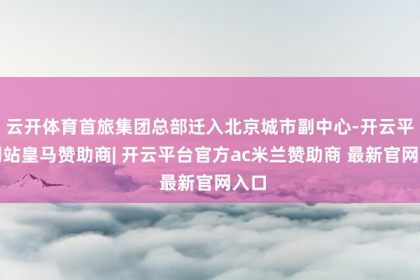 云开体育首旅集团总部迁入北京城市副中心-开云平台网站皇马赞助商| 开云平台官方ac米兰赞助商 最新官网入口