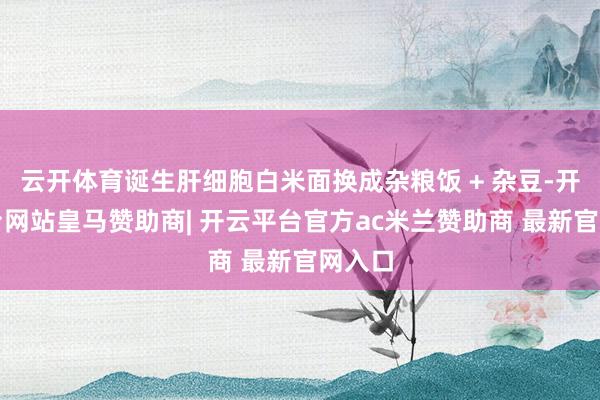 云开体育诞生肝细胞白米面换成杂粮饭 + 杂豆-开云平台网站皇马赞助商| 开云平台官方ac米兰赞助商 最新官网入口