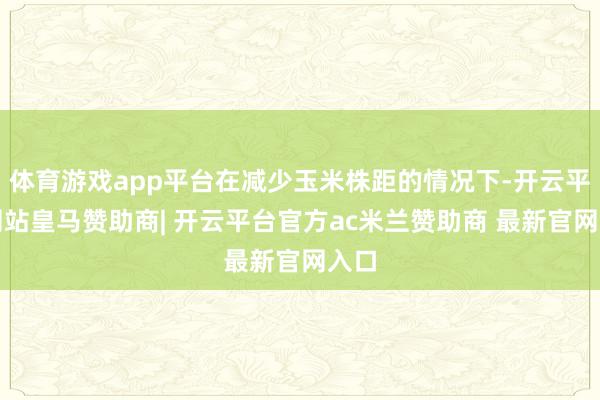 体育游戏app平台在减少玉米株距的情况下-开云平台网站皇马赞助商| 开云平台官方ac米兰赞助商 最新官网入口