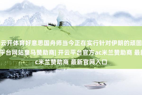 云开体育好意思国舟师当今正在实行针对伊朗的顽固举止-开云平台网站皇马赞助商| 开云平台官方ac米兰赞助商 最新官网入口