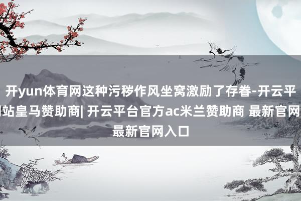 开yun体育网这种污秽作风坐窝激励了存眷-开云平台网站皇马赞助商| 开云平台官方ac米兰赞助商 最新官网入口