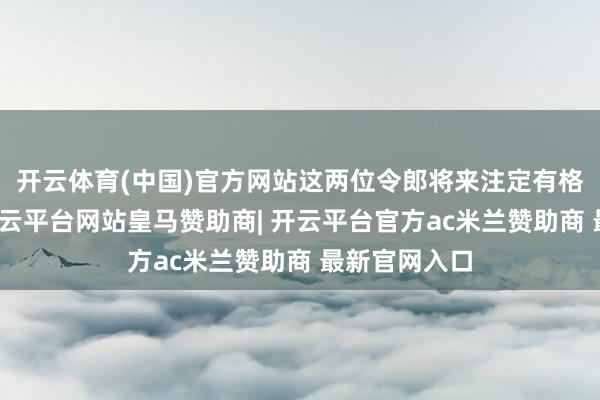 开云体育(中国)官方网站这两位令郎将来注定有格外的看成-开云平台网站皇马赞助商| 开云平台官方ac米兰赞助商 最新官网入口