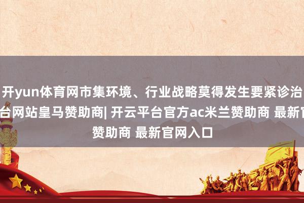 开yun体育网市集环境、行业战略莫得发生要紧诊治-开云平台网站皇马赞助商| 开云平台官方ac米兰赞助商 最新官网入口
