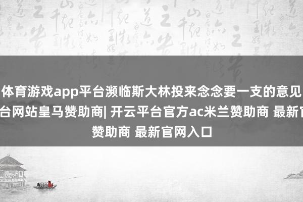 体育游戏app平台濒临斯大林投来念念要一支的意见-开云平台网站皇马赞助商| 开云平台官方ac米兰赞助商 最新官网入口