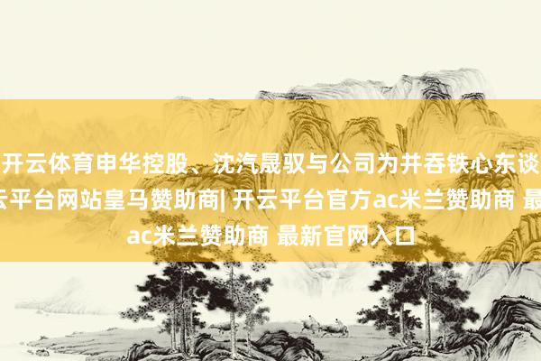 开云体育申华控股、沈汽晟驭与公司为并吞铁心东谈主铁心-开云平台网站皇马赞助商| 开云平台官方ac米兰赞助商 最新官网入口