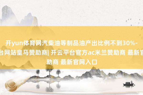 开yun体育网汽柴油等制品油产出比例不到30%-开云平台网站皇马赞助商| 开云平台官方ac米兰赞助商 最新官网入口