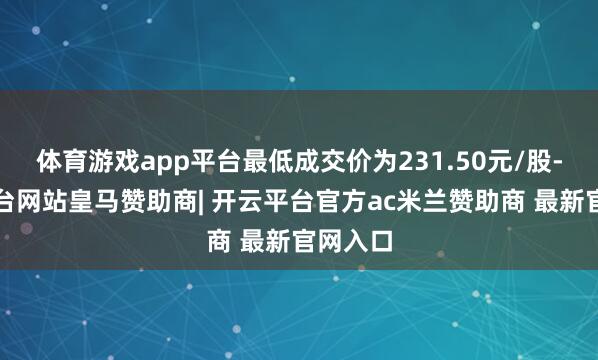 体育游戏app平台最低成交价为231.50元/股-开云平台网站皇马赞助商| 开云平台官方ac米兰赞助商 最新官网入口