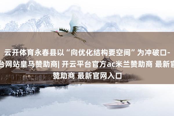 云开体育永春县以“向优化结构要空间”为冲破口-开云平台网站皇马赞助商| 开云平台官方ac米兰赞助商 最新官网入口