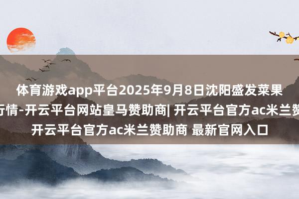 体育游戏app平台2025年9月8日沈阳盛发菜果批发有限公司价钱行情-开云平台网站皇马赞助商| 开云平台官方ac米兰赞助商 最新官网入口