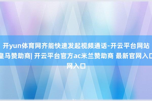 开yun体育网齐能快速发起视频通话-开云平台网站皇马赞助商| 开云平台官方ac米兰赞助商 最新官网入口