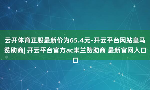 云开体育正股最新价为65.4元-开云平台网站皇马赞助商| 开云平台官方ac米兰赞助商 最新官网入口