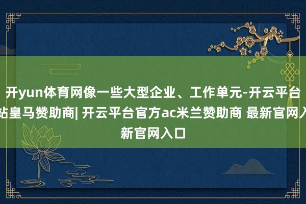 开yun体育网像一些大型企业、工作单元-开云平台网站皇马赞助商| 开云平台官方ac米兰赞助商 最新官网入口