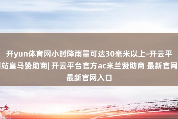 开yun体育网小时降雨量可达30毫米以上-开云平台网站皇马赞助商| 开云平台官方ac米兰赞助商 最新官网入口