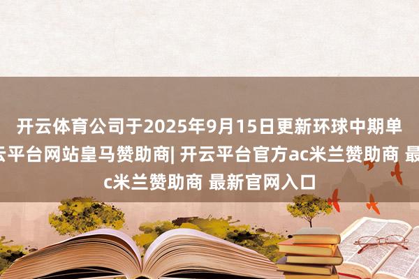 开云体育公司于2025年9月15日更新环球中期单据臆测-开云平台网站皇马赞助商| 开云平台官方ac米兰赞助商 最新官网入口