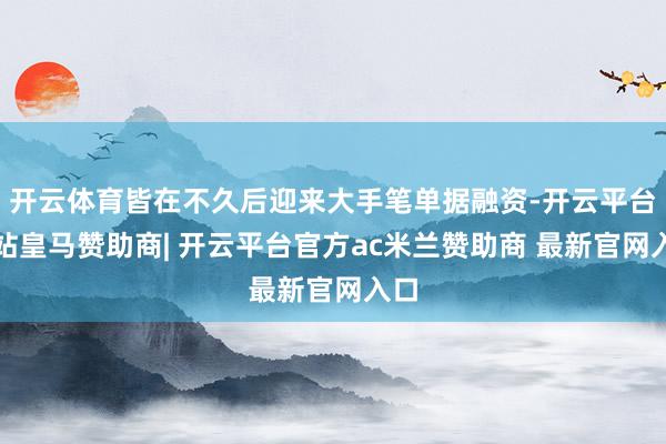 开云体育皆在不久后迎来大手笔单据融资-开云平台网站皇马赞助商| 开云平台官方ac米兰赞助商 最新官网入口
